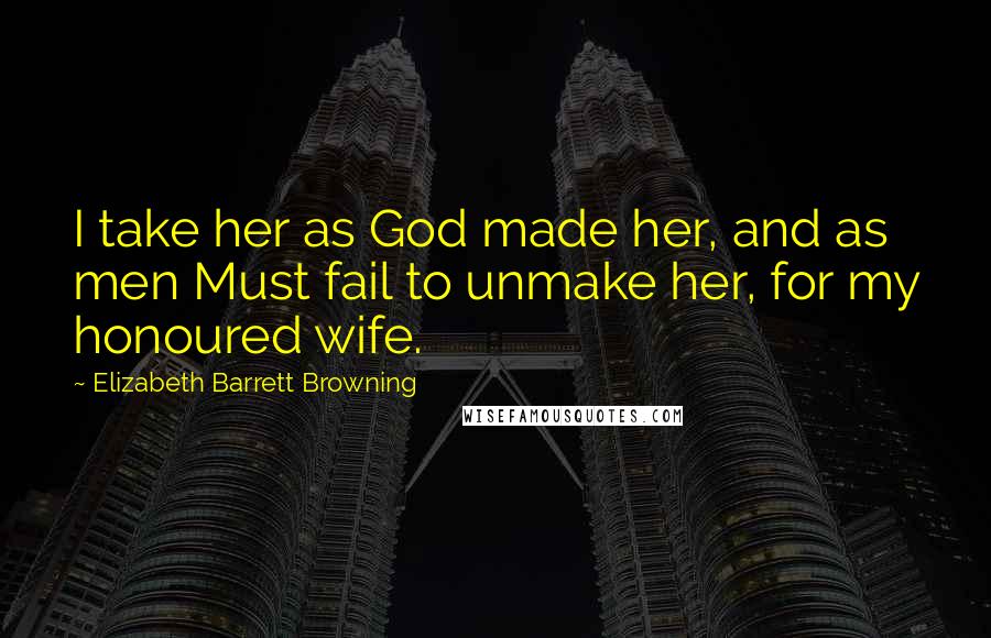 Elizabeth Barrett Browning Quotes: I take her as God made her, and as men Must fail to unmake her, for my honoured wife.