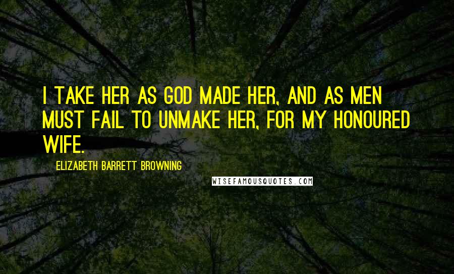 Elizabeth Barrett Browning Quotes: I take her as God made her, and as men Must fail to unmake her, for my honoured wife.