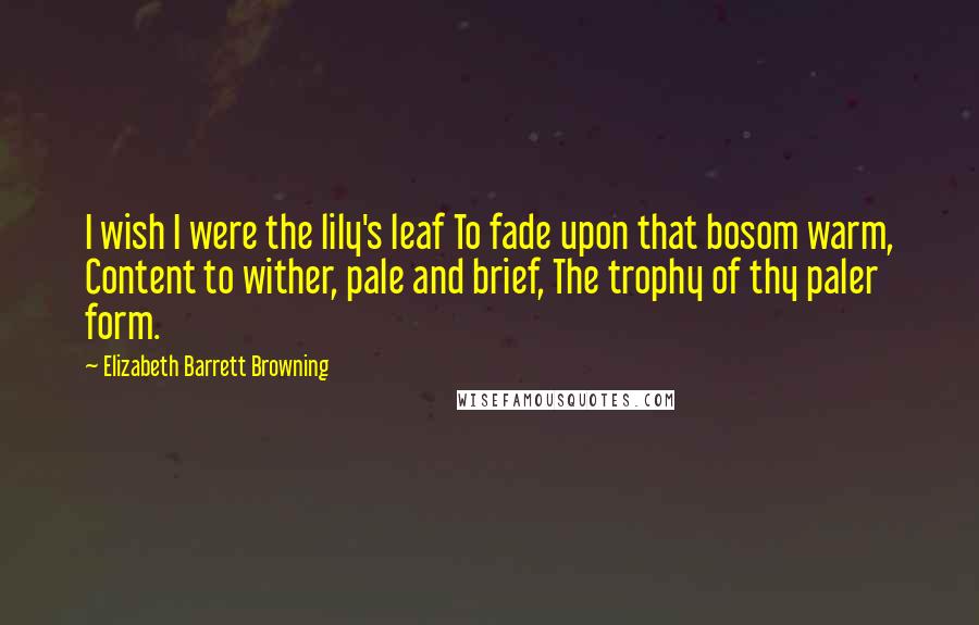Elizabeth Barrett Browning Quotes: I wish I were the lily's leaf To fade upon that bosom warm, Content to wither, pale and brief, The trophy of thy paler form.