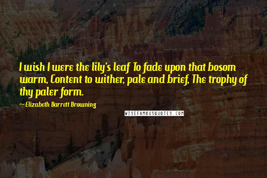Elizabeth Barrett Browning Quotes: I wish I were the lily's leaf To fade upon that bosom warm, Content to wither, pale and brief, The trophy of thy paler form.