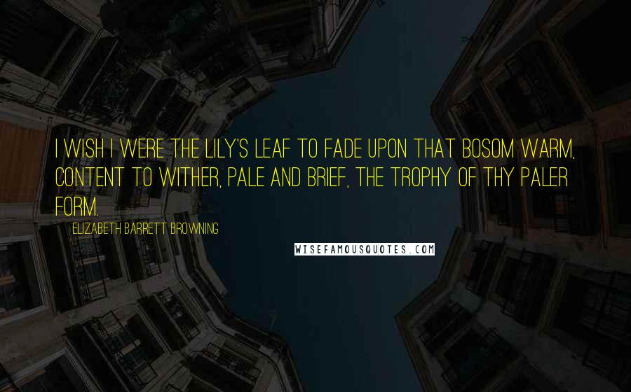 Elizabeth Barrett Browning Quotes: I wish I were the lily's leaf To fade upon that bosom warm, Content to wither, pale and brief, The trophy of thy paler form.