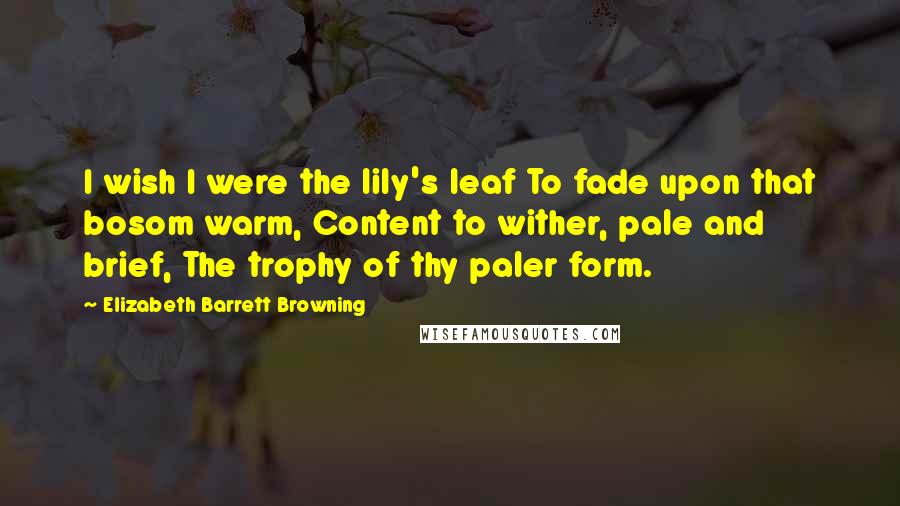 Elizabeth Barrett Browning Quotes: I wish I were the lily's leaf To fade upon that bosom warm, Content to wither, pale and brief, The trophy of thy paler form.