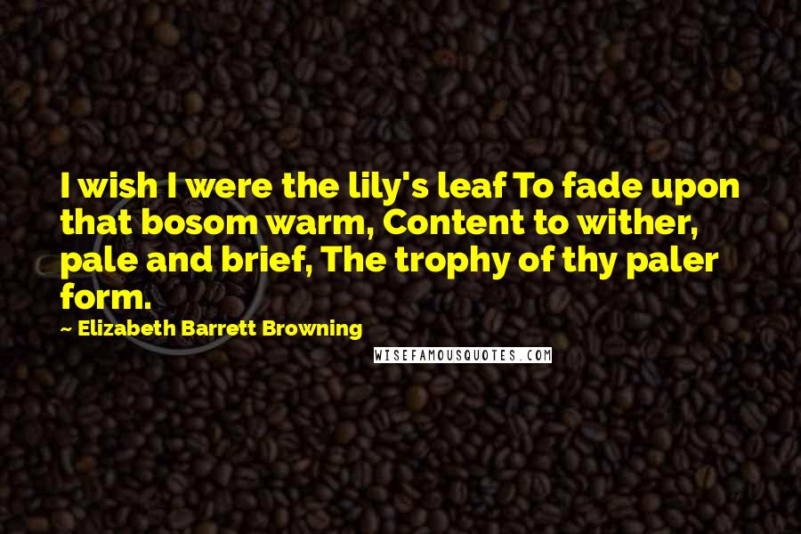 Elizabeth Barrett Browning Quotes: I wish I were the lily's leaf To fade upon that bosom warm, Content to wither, pale and brief, The trophy of thy paler form.