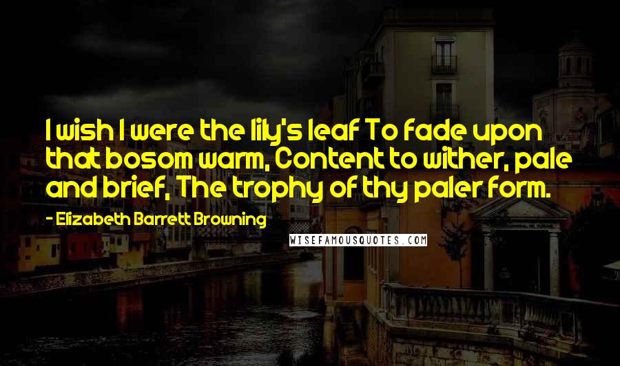 Elizabeth Barrett Browning Quotes: I wish I were the lily's leaf To fade upon that bosom warm, Content to wither, pale and brief, The trophy of thy paler form.
