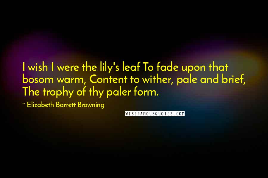 Elizabeth Barrett Browning Quotes: I wish I were the lily's leaf To fade upon that bosom warm, Content to wither, pale and brief, The trophy of thy paler form.