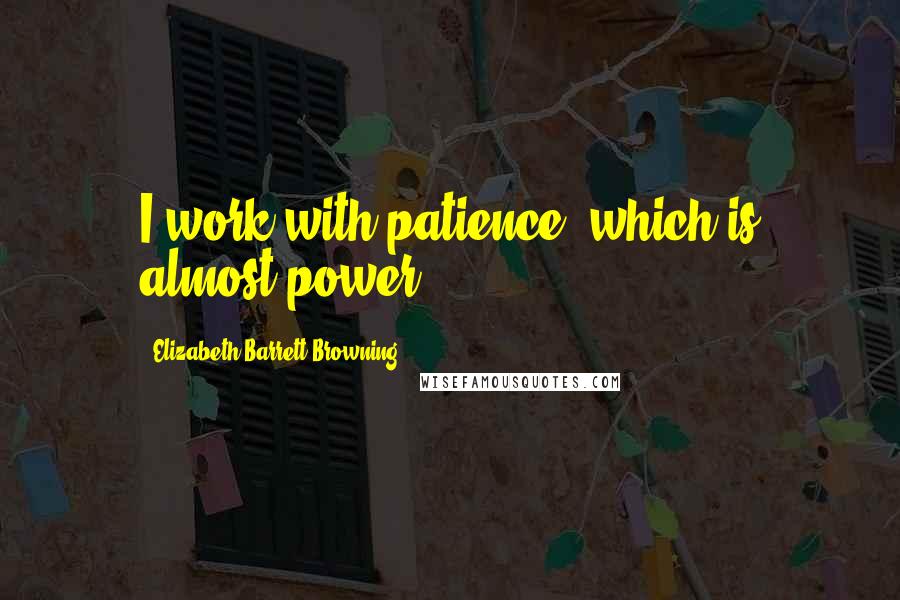 Elizabeth Barrett Browning Quotes: I work with patience, which is almost power.