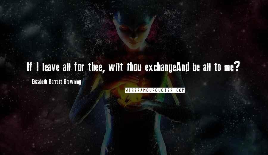 Elizabeth Barrett Browning Quotes: If I leave all for thee, wilt thou exchangeAnd be all to me?