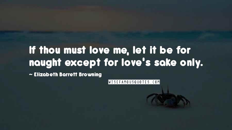 Elizabeth Barrett Browning Quotes: If thou must love me, let it be for naught except for love's sake only.