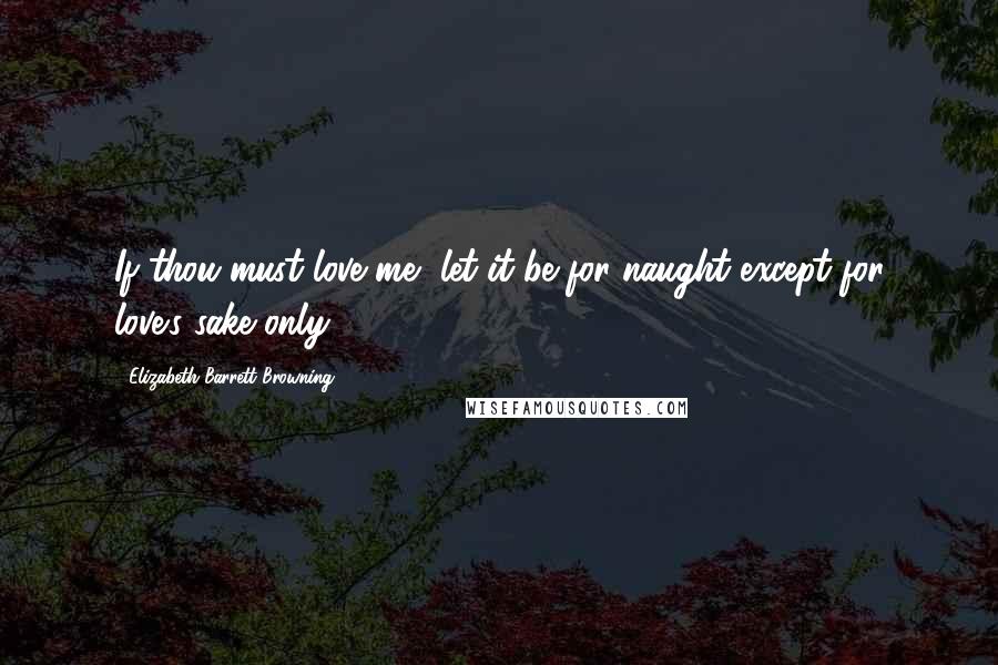 Elizabeth Barrett Browning Quotes: If thou must love me, let it be for naught except for love's sake only.