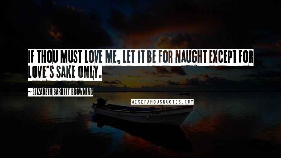 Elizabeth Barrett Browning Quotes: If thou must love me, let it be for naught except for love's sake only.