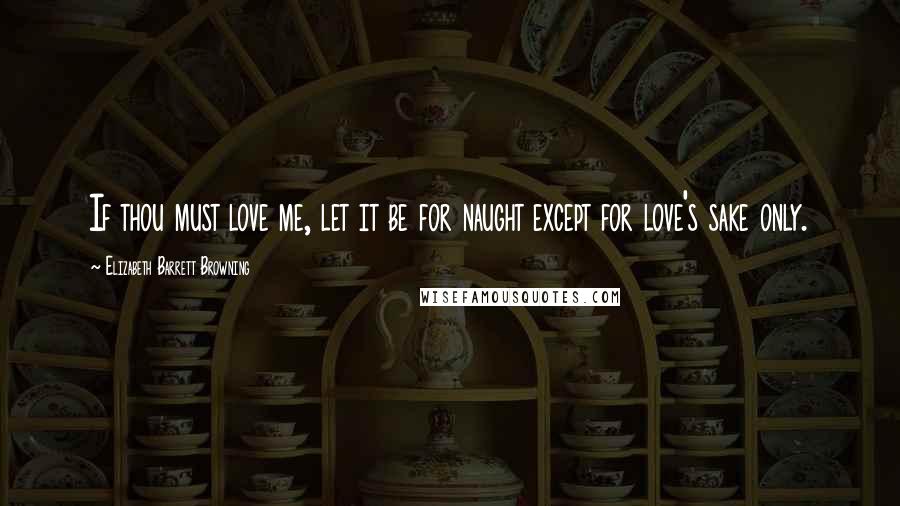 Elizabeth Barrett Browning Quotes: If thou must love me, let it be for naught except for love's sake only.