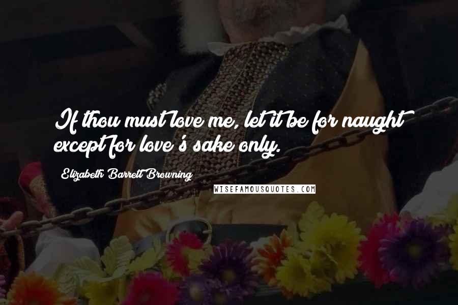 Elizabeth Barrett Browning Quotes: If thou must love me, let it be for naught except for love's sake only.