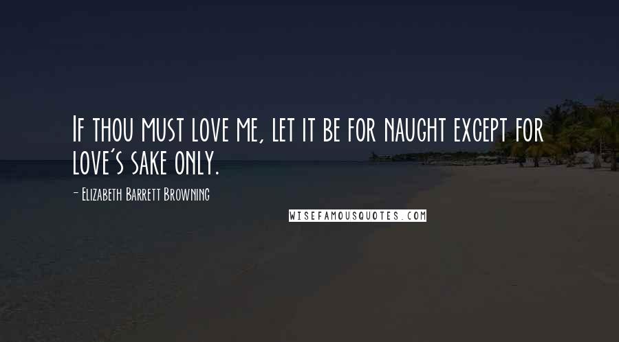 Elizabeth Barrett Browning Quotes: If thou must love me, let it be for naught except for love's sake only.