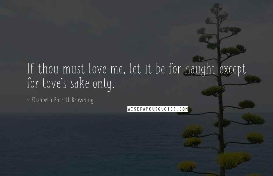 Elizabeth Barrett Browning Quotes: If thou must love me, let it be for naught except for love's sake only.