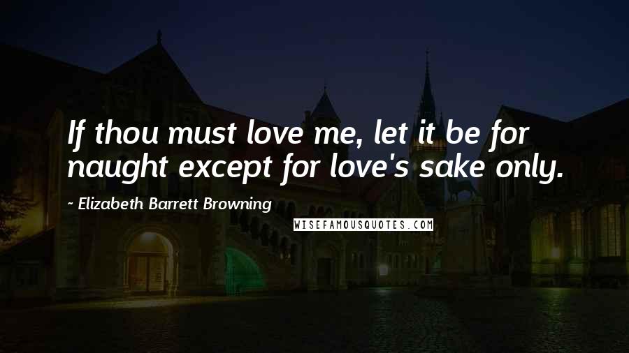 Elizabeth Barrett Browning Quotes: If thou must love me, let it be for naught except for love's sake only.