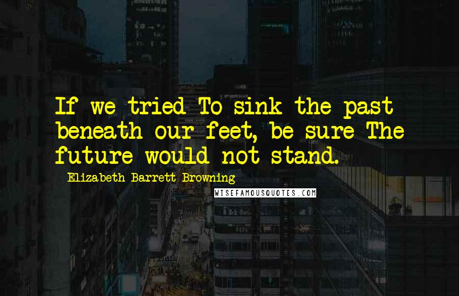 Elizabeth Barrett Browning Quotes: If we tried To sink the past beneath our feet, be sure The future would not stand.