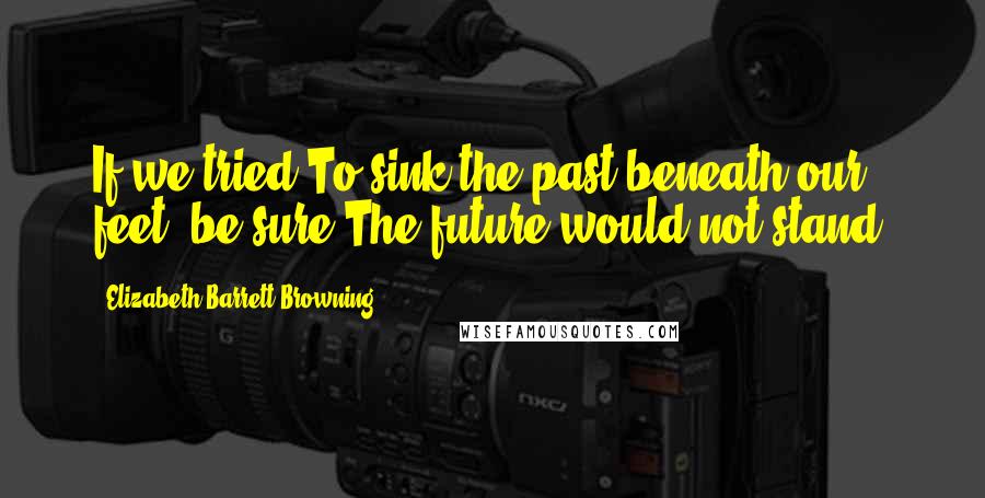 Elizabeth Barrett Browning Quotes: If we tried To sink the past beneath our feet, be sure The future would not stand.