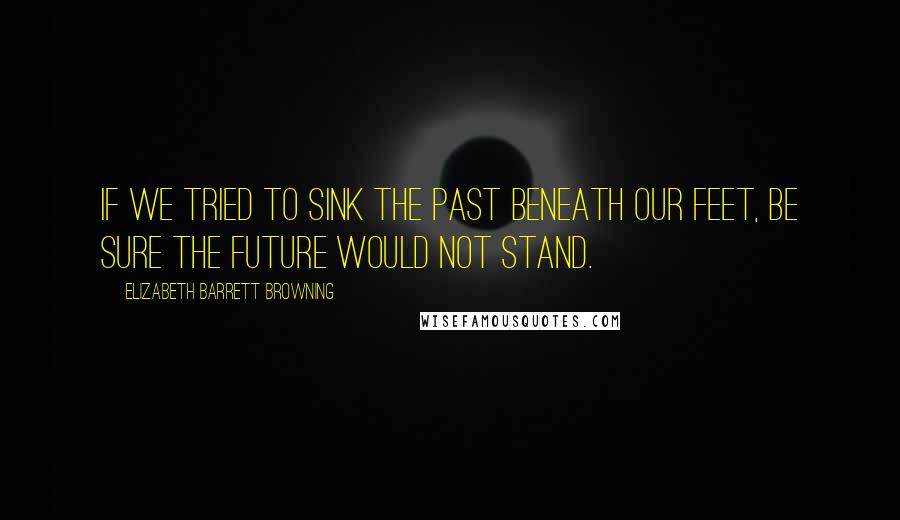 Elizabeth Barrett Browning Quotes: If we tried To sink the past beneath our feet, be sure The future would not stand.