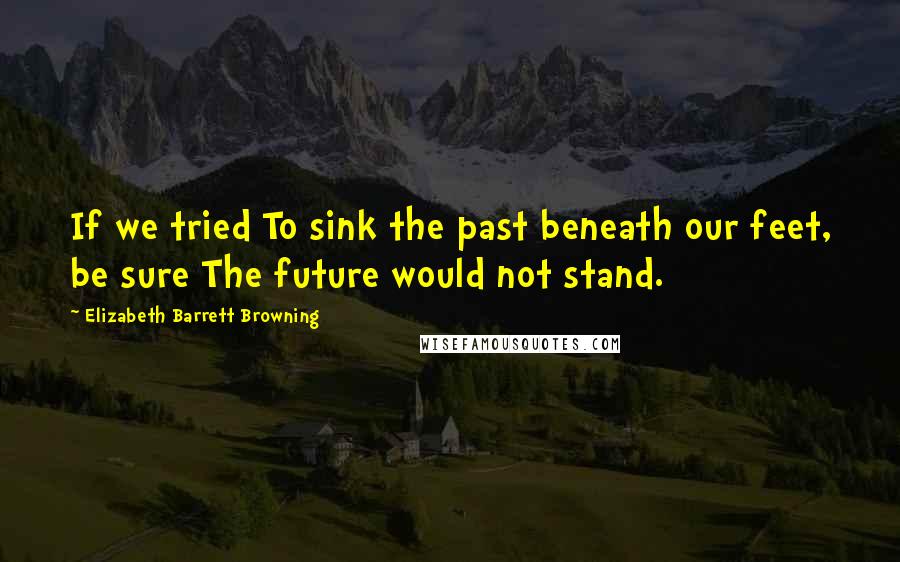 Elizabeth Barrett Browning Quotes: If we tried To sink the past beneath our feet, be sure The future would not stand.