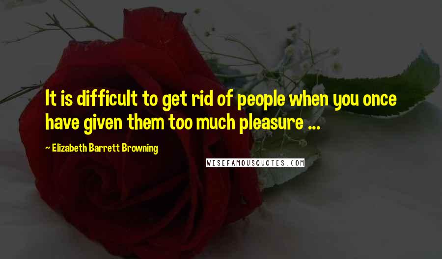 Elizabeth Barrett Browning Quotes: It is difficult to get rid of people when you once have given them too much pleasure ...