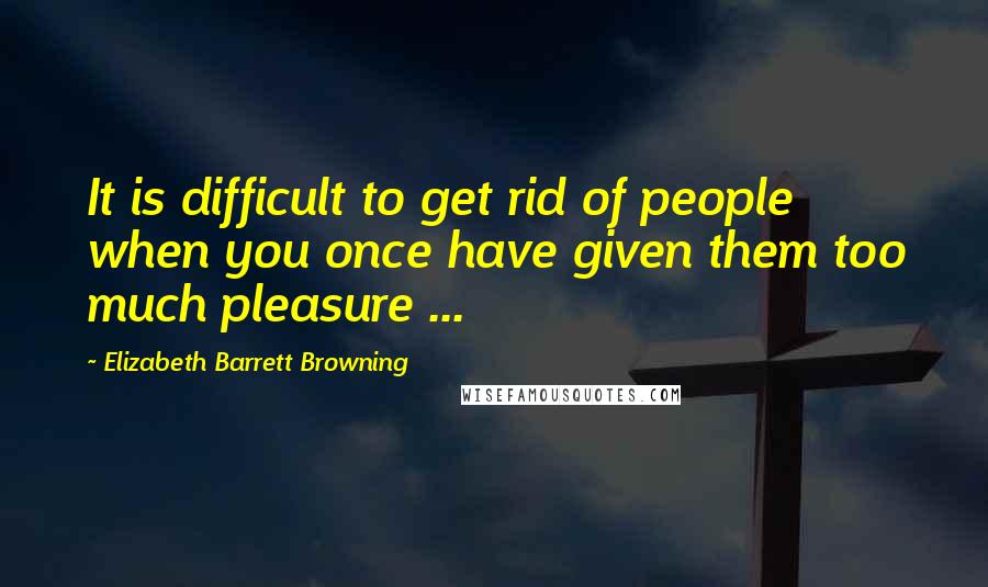 Elizabeth Barrett Browning Quotes: It is difficult to get rid of people when you once have given them too much pleasure ...