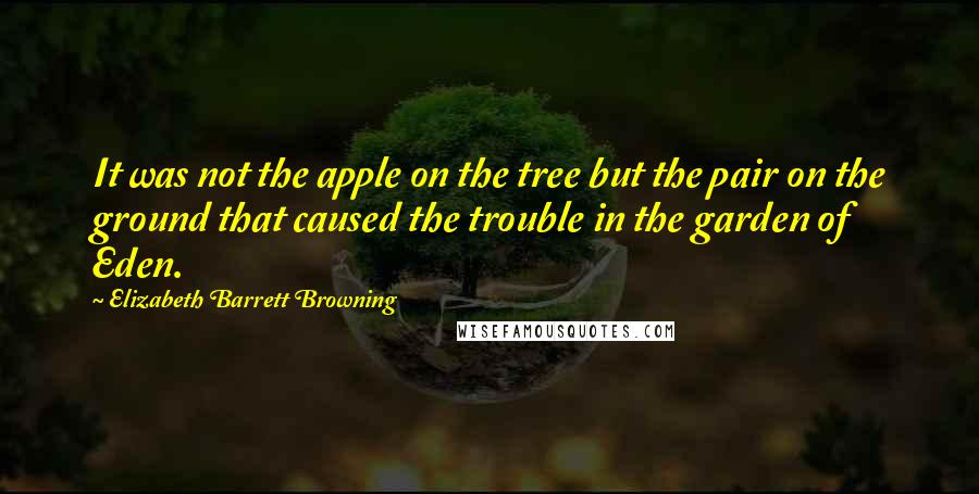 Elizabeth Barrett Browning Quotes: It was not the apple on the tree but the pair on the ground that caused the trouble in the garden of Eden.