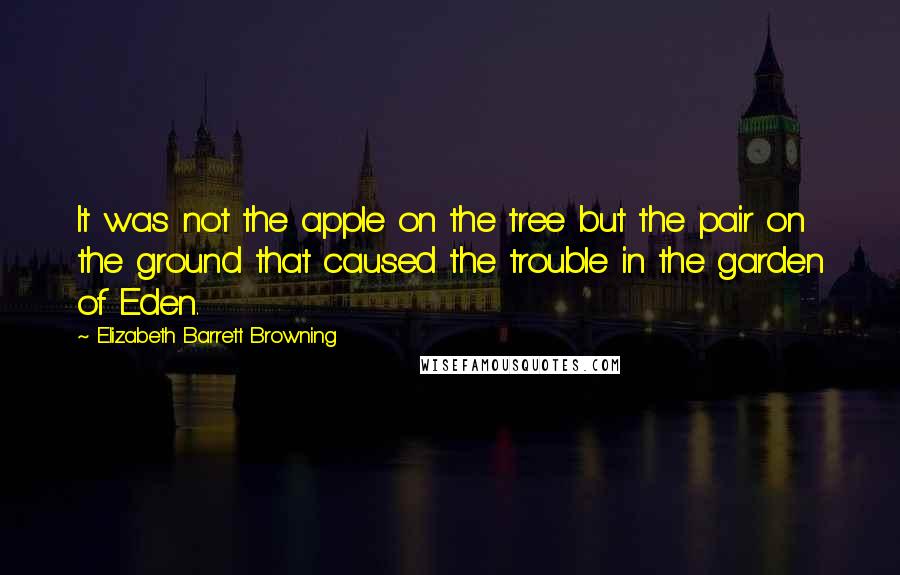 Elizabeth Barrett Browning Quotes: It was not the apple on the tree but the pair on the ground that caused the trouble in the garden of Eden.