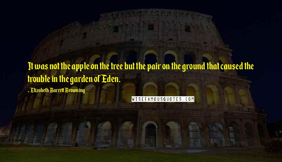 Elizabeth Barrett Browning Quotes: It was not the apple on the tree but the pair on the ground that caused the trouble in the garden of Eden.