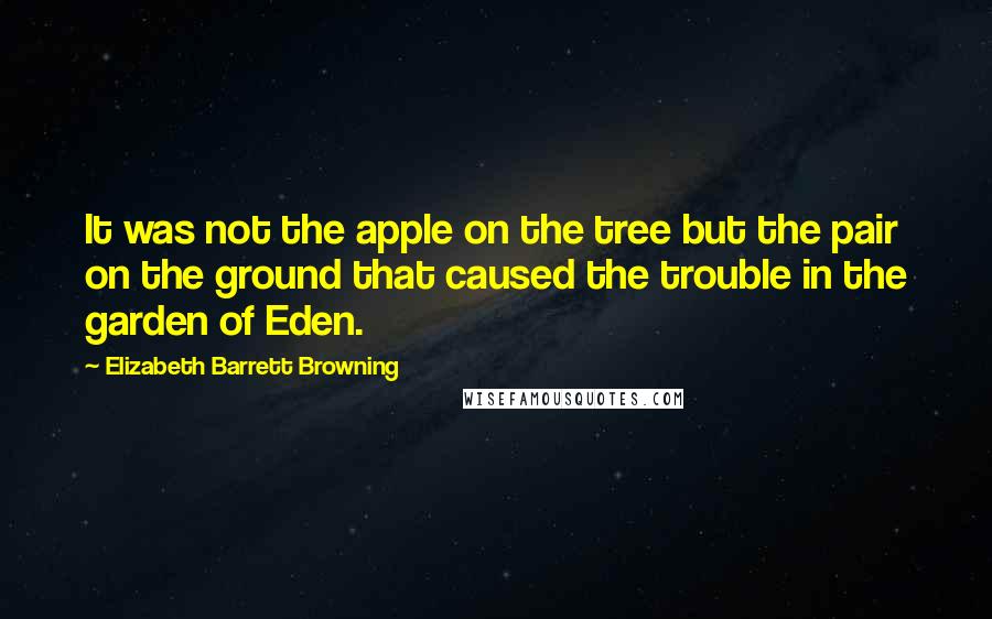 Elizabeth Barrett Browning Quotes: It was not the apple on the tree but the pair on the ground that caused the trouble in the garden of Eden.