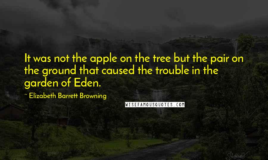 Elizabeth Barrett Browning Quotes: It was not the apple on the tree but the pair on the ground that caused the trouble in the garden of Eden.