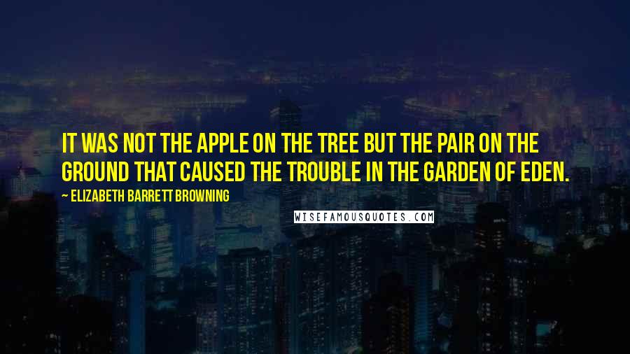 Elizabeth Barrett Browning Quotes: It was not the apple on the tree but the pair on the ground that caused the trouble in the garden of Eden.