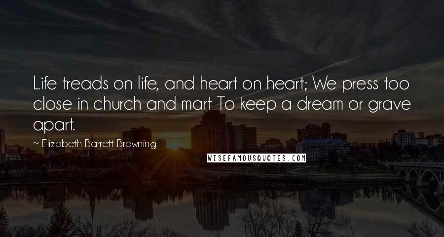 Elizabeth Barrett Browning Quotes: Life treads on life, and heart on heart; We press too close in church and mart To keep a dream or grave apart.