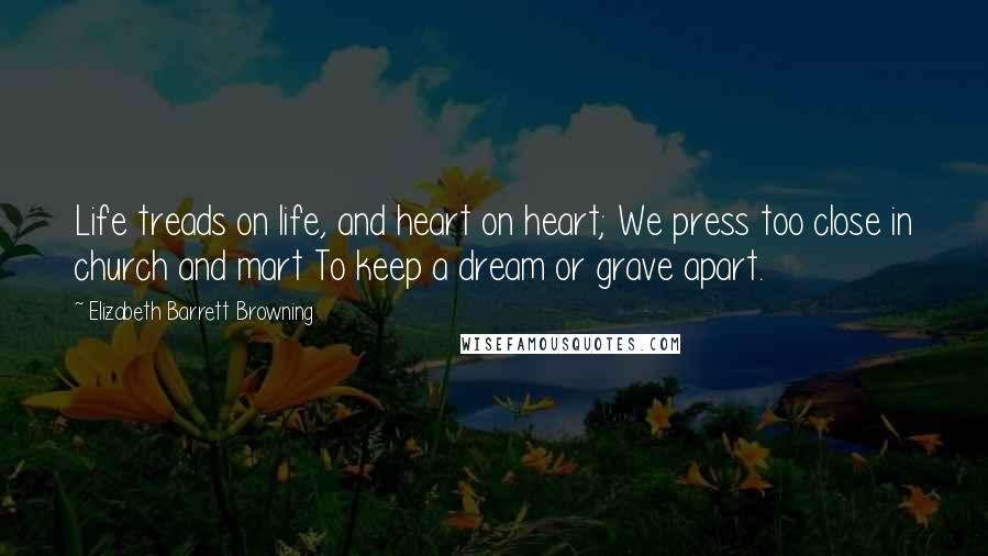 Elizabeth Barrett Browning Quotes: Life treads on life, and heart on heart; We press too close in church and mart To keep a dream or grave apart.