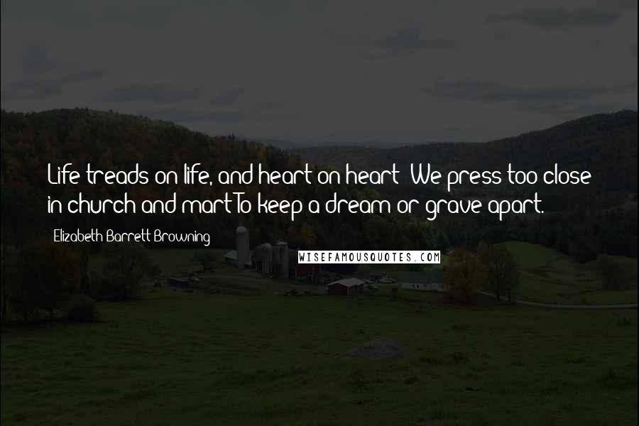 Elizabeth Barrett Browning Quotes: Life treads on life, and heart on heart; We press too close in church and mart To keep a dream or grave apart.