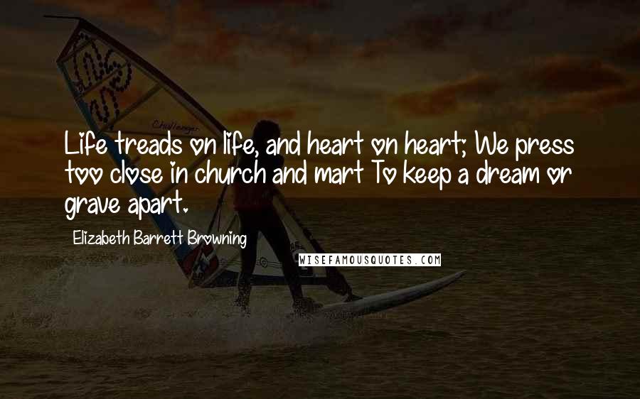 Elizabeth Barrett Browning Quotes: Life treads on life, and heart on heart; We press too close in church and mart To keep a dream or grave apart.