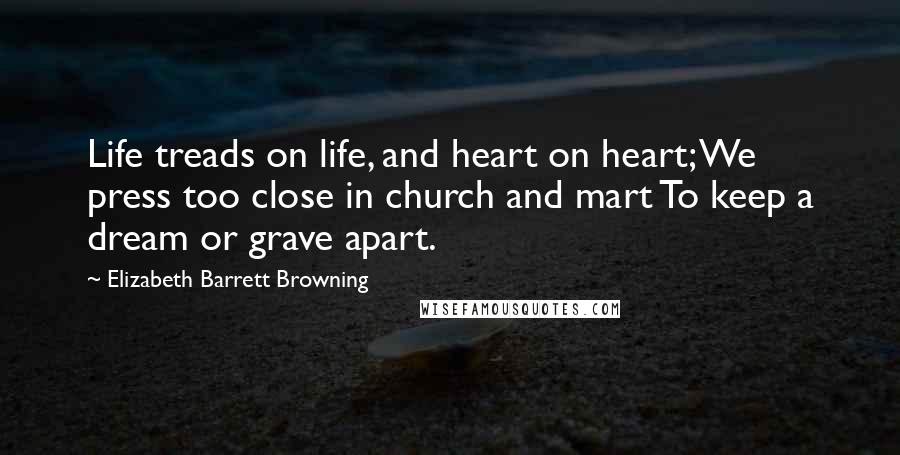 Elizabeth Barrett Browning Quotes: Life treads on life, and heart on heart; We press too close in church and mart To keep a dream or grave apart.