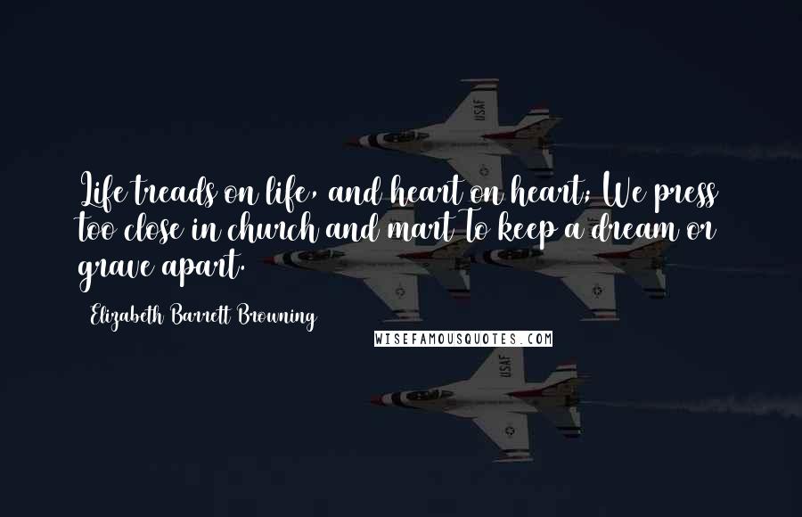 Elizabeth Barrett Browning Quotes: Life treads on life, and heart on heart; We press too close in church and mart To keep a dream or grave apart.