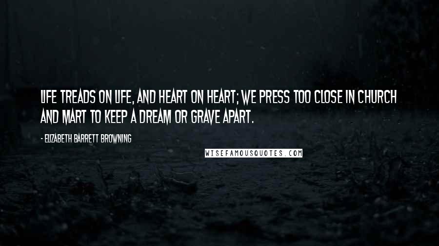 Elizabeth Barrett Browning Quotes: Life treads on life, and heart on heart; We press too close in church and mart To keep a dream or grave apart.