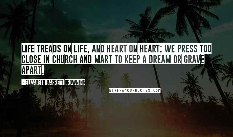 Elizabeth Barrett Browning Quotes: Life treads on life, and heart on heart; We press too close in church and mart To keep a dream or grave apart.