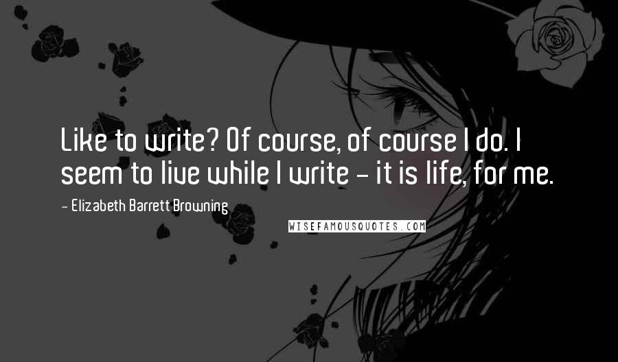 Elizabeth Barrett Browning Quotes: Like to write? Of course, of course I do. I seem to live while I write - it is life, for me.