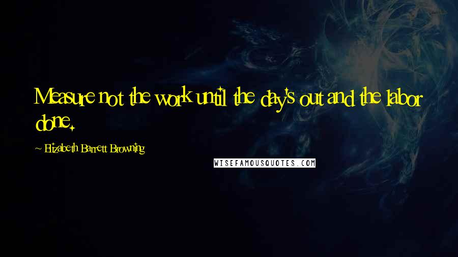 Elizabeth Barrett Browning Quotes: Measure not the work until the day's out and the labor done.