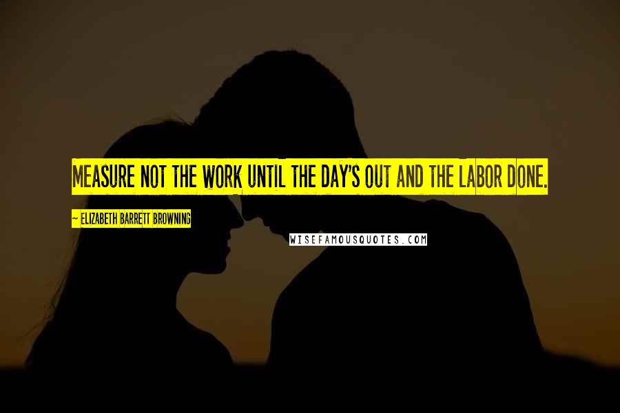 Elizabeth Barrett Browning Quotes: Measure not the work until the day's out and the labor done.