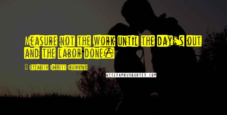 Elizabeth Barrett Browning Quotes: Measure not the work until the day's out and the labor done.