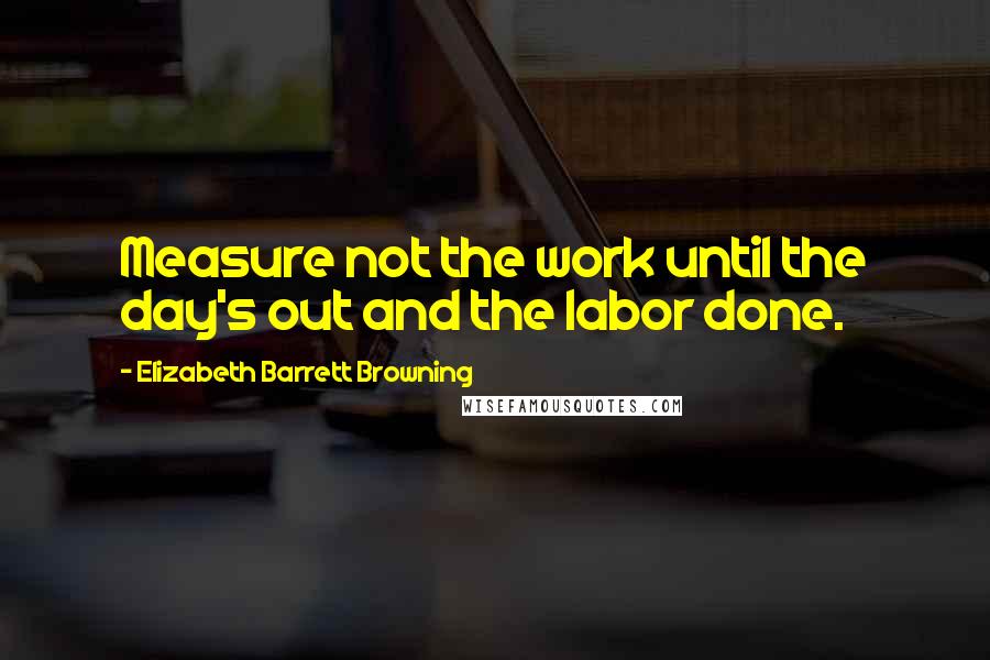 Elizabeth Barrett Browning Quotes: Measure not the work until the day's out and the labor done.