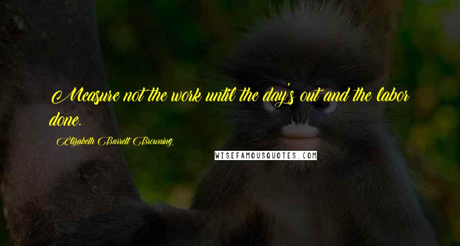 Elizabeth Barrett Browning Quotes: Measure not the work until the day's out and the labor done.