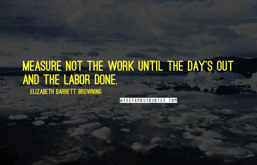 Elizabeth Barrett Browning Quotes: Measure not the work until the day's out and the labor done.