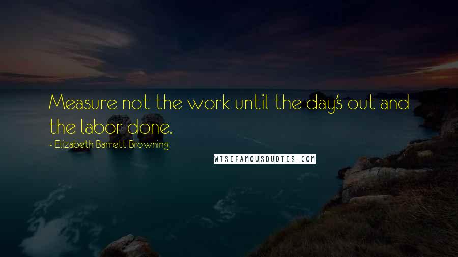 Elizabeth Barrett Browning Quotes: Measure not the work until the day's out and the labor done.