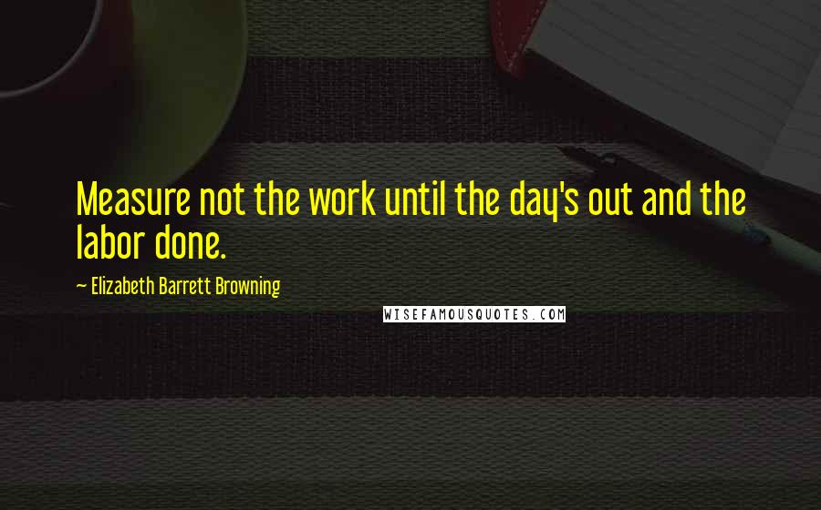 Elizabeth Barrett Browning Quotes: Measure not the work until the day's out and the labor done.