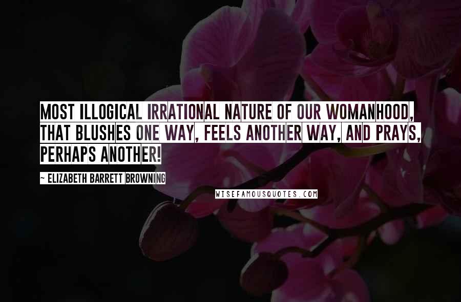Elizabeth Barrett Browning Quotes: Most illogical Irrational nature of our womanhood, That blushes one way, feels another way, And prays, perhaps another!