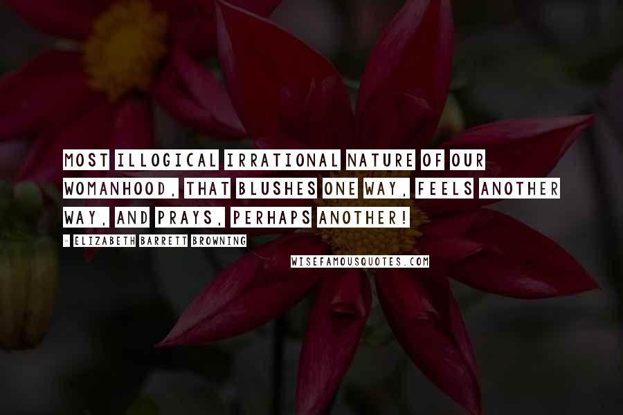 Elizabeth Barrett Browning Quotes: Most illogical Irrational nature of our womanhood, That blushes one way, feels another way, And prays, perhaps another!